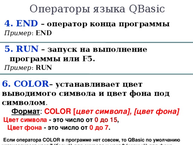 Операторы языка QBasic  4. END – оператор конца программы Пример :  END 5. R UN  – запуск на выполнение программы или F5 . Пример : R UN 6. COLOR – устанавливает цвет выводимого символа и цвет фона под символом . Формат : COLOR [ цвет  символа ] , [ цвет  фона ]      Цвет символа - это число от 0 до 15 ,      Цвет фона - это число от 0 до 7 .      Если оператора COLOR в программе нет совсем, то QBasic по умолчанию устанавливает цвет 7 (белый) для символа и цвет 0 (черный) для фона. 