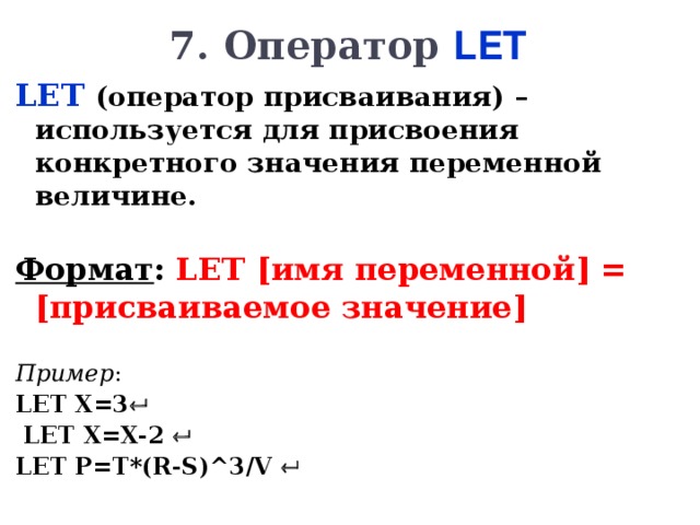 7 . Оператор LET LET  (оператор присваивания) – используется для присвоения конкретного значения переменной величине.  Формат : LET  [ имя переменной ] = [ присваиваемое значение ]  Пример : LET  X=3    LET  X=X-2    LET  P=T*(R-S)^3/V       
