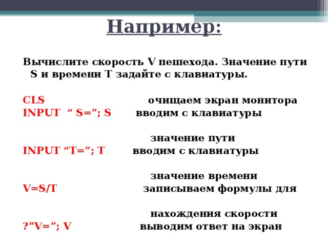 Например: Вычислите скорость V пешехода. Значение пути S и времени T задайте с клавиатуры.  CLS    очищаем экран монитора INPUT “ S=”; S  вводим с клавиатуры  значение пути INPUT  “T=”; T  вводим с клавиатуры    значение  времени V=S/T    записываем формулы для  нахождения скорости ? ”V=”; V  выводим ответ на экран 