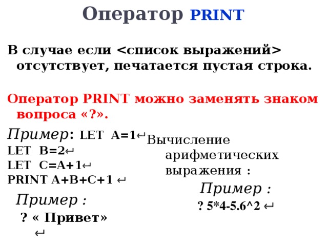 Оператор PRINT  В случае если  отсутствует, печатается пустая строка.  Оператор PRINT можно заменять знаком вопроса «?». Пример : LET  A=1   LET  B=2  LET  C=A+1  PRINT A+B+C+1      Вычисление арифметических выражения : Пример : ? 5*4-5.6 ^2    Пример :  ? « Привет»   
