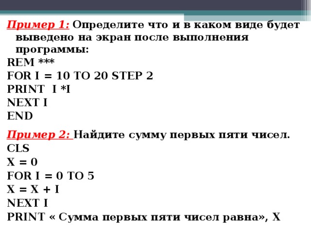 Пример 1:  Определите что и в каком виде будет выведено на экран после выполнения программы: REM *** FOR I = 10 TO 20 STEP 2 PRINT I *I NEXT I END Пример 2 : Найдите сумму первых пяти чисел. CLS X = 0 FOR I = 0 TO 5 X = X + I NEXT I PRINT « Сумма первых пяти чисел равна», X  