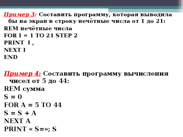 Пример 3 :  Составить программу, которая выводила бы на экран в строку нечётные числа от 1 до 21: REM нечётные числа FOR I = 1 TO 2 1 STEP 2 PRINT I , NEXT I END Пример 4:  Составить программу вычисления чисел от 5 до 44: REM сумма S = 0 FOR A = 5 TO 44 S = S + A NEXT A PRINT « S= » ;  S  