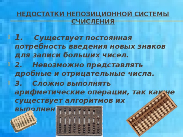 Недостатки непозиционной системы счисления 1.     Существует постоянная  потребность введения новых знаков для записи больших чисел. 2. Невозможно представлять дробные и отрицательные числа. 3.    Сложно выполнять арифметические операции, так как не существует алгоритмов их выполнения . 