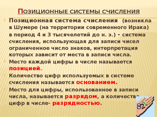 П озиционные системы счисления    Позиционная система счисления (возникла в Шумере (на территории современного Ирака) в период 4 и 3 тысячелетий до н. э.) - система счисления, использующая для записи чисел ограниченное число знаков, интерпретация которых зависит от места в записи числа. Место каждой цифры в числе называется позицией . Количество цифр используемых в системе счисления называется основанием.  Место для цифры, использованное в записи числа, называется разрядом , а количество цифр в числе- разрядностью. 