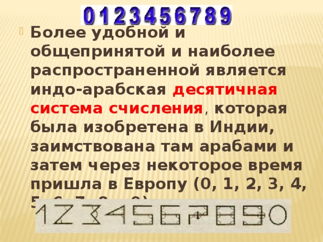 Более удобной и общепринятой и наиболее распространенной является индо-арабская десятичная система счисления , которая была изобретена в Индии, заимствована там арабами и затем через некоторое время пришла в Европу (0, 1, 2, 3, 4, 5, 6, 7, 8 и 9). 