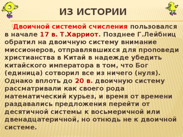 Из истории Двоичной системой счисления пользовался в начале 17 в. Т.Харриот . Позднее Г.Лейбниц обратил на двоичную систему внимание миссионеров, отправлявшихся для проповеди христианства в Китай в надежде убедить китайского императора в том, что Бог (единица) сотворил все из ничего (нуля). Однако вплоть до 20 в . двоичную систему рассматривали как своего рода математический курьез, и время от времени раздавались предложения перейти от десятичной системы к восьмеричной или двенадцатеричной, но отнюдь не к двоичной системе. 