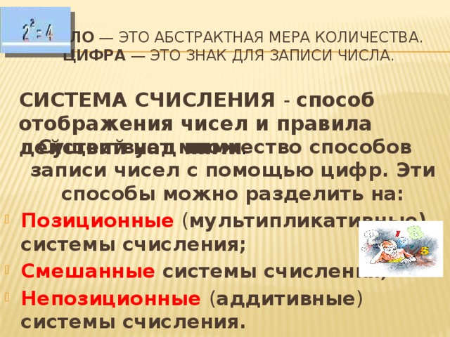  Число — это абстрактная мера количества.  Цифра — это знак для записи числа.      Существует множество способов записи чисел с помощью цифр. Эти способы можно разделить на: Позиционные ( мультипликативные) системы счисления; Смешанные  системы счисления; Непозиционные ( аддитивные ) системы счисления. Система счисления - способ отображения чисел и правила действий над ними . 