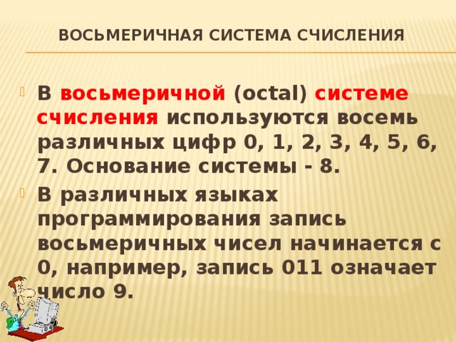 Восьмеричная система счисления   В восьмеричной (octal) системе счисления используются восемь различных цифр 0, 1, 2, 3, 4, 5, 6, 7. Основание системы - 8. В различных языках программирования запись восьмеричных чисел начинается с 0, например, запись 011 означает число 9. 