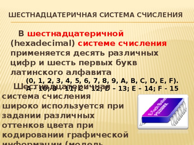 Шестнадцатеричная система счисления   В шестнадцатеричной (hexadecimal) системе счисления применяется десять различных цифр и шесть первых букв латинского алфавита  (0, 1, 2, 3, 4, 5, 6, 7, 8, 9, A, B, C, D, E, F). A - 10; B – 11; C – 12; D – 13; E – 14; F - 15 Шестнадцатеричная система счисления широко используется при задании различных оттенков цвета при кодировании графической информации (модель RGB ). 