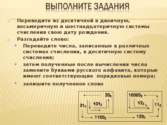 Переведите из десятичной в двоичную, восьмеричную и шестнадцатеричную системы счисления свою дату рождения. Разгадайте слово: Переведите числа, записанные в различных системах счисления, в десятичную систему счисления; затем полученные после вычисления числа замените буквами русского алфавита, которые имеют соответствующие порядковые номера; запишите полученное слово  Переведите числа, записанные в различных системах счисления, в десятичную систему счисления; затем полученные после вычисления числа замените буквами русского алфавита, которые имеют соответствующие порядковые номера; запишите полученное слово  