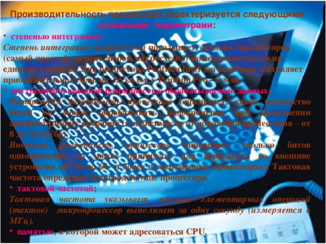  Производительность процессора характеризуется следующими основными  параметрами : степенью интеграции; Степень интеграции микросхемы показывает, сколько транзисторов (самый простой элемент любой микросхемы) может поместиться на единице площади. Для процессора Pentium Intel эта величина составляет приблизительно 3 млн. на 3,5 кв.см, у Pentium Pro – 5 млн. внутренней и внешней разрядностью обрабатываемые данных ; Внутренняя разрядность процессора определяет, какое количество битов он может обрабатывать одновременно при выполнении арифметических операций (в зависимости от поколения процессоров – от 8 до 32 битов). Внешняя разрядность процессора определяет сколько битов одновременно он может принимать или передавать во внешние устройства (от 16 до 64 и более в современных процессорах). Тактовая частота определяет быстродействие процессора. тактовой частотой ; Тактовая частота  указывает, сколько элементарных операций (тактов) микропроцессор выполняет за одну секунду (измеряется в МГц). памятью , к которой может адресоваться CPU.  