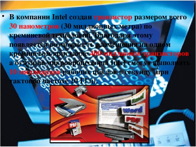 В компании Intel создан транзистор размером всего 30 нанометров (30 миллионных метра) по кремниевой технологии. Благодаря этому появляется возможность размещения на одном кремниевом кристалле 400 миллионов транзисторов , а будущие микропроцессоры Intel смогут выполнять 10 миллиардов рабочих циклов в секунду (при тактовой частоте 10 ГГц). 