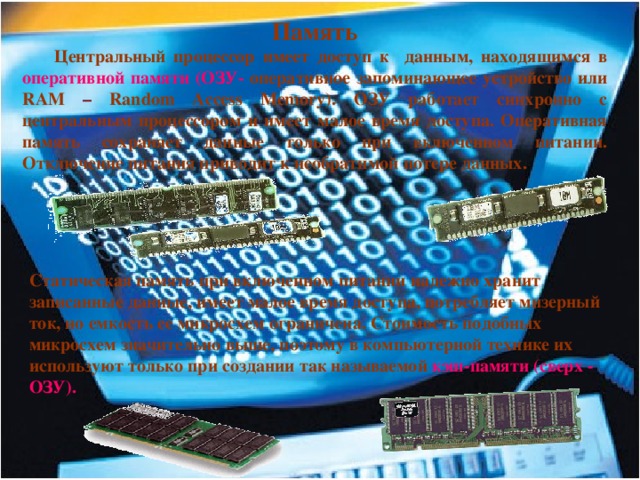 Память  Центральный процессор имеет доступ к данным, находящимся в оперативной памяти (ОЗУ- оперативное запоминающее устройство или RAM – Random Access Memory). ОЗУ работает синхронно с центральным процессором и имеет малое время доступа. Оперативная память сохраняет данные только при включенном питании. Отключение питания приводит к необратимой потере данных. Статическая память при включенном питании надежно хранит записанные данные, имеет малое время доступа, потребляет мизерный ток, но емкость ее микросхем ограничена.  Стоимость подобных микросхем значительно выше, поэтому в компьютерной технике их используют только при создании так называемой кэш-памяти (сверх - ОЗУ). 