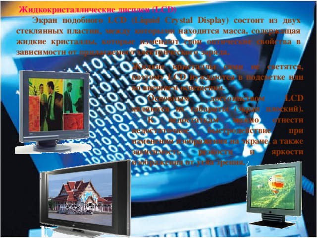  Жидкокристаллические дисплеи (LCD)  Экран подобного LCD (Liquid Crystal Display) состоит из двух стеклянных пластин, между которыми находится масса, содержащая жидкие кристаллы, которые изменяют свои оптические свойства в зависимости от прилагаемого электрического заряда. Жидкие кристаллы сами не светятся, поэтому LCD нуждаются в подсветке или во внешнем освещении.  Основным достоинством LCD являются их габариты (экран плоский).  К недостаткам можно отнести недостаточное быстродействие при изменении изображения на экране, а также зависимость резкости и яркости изображения от угла зрения. 