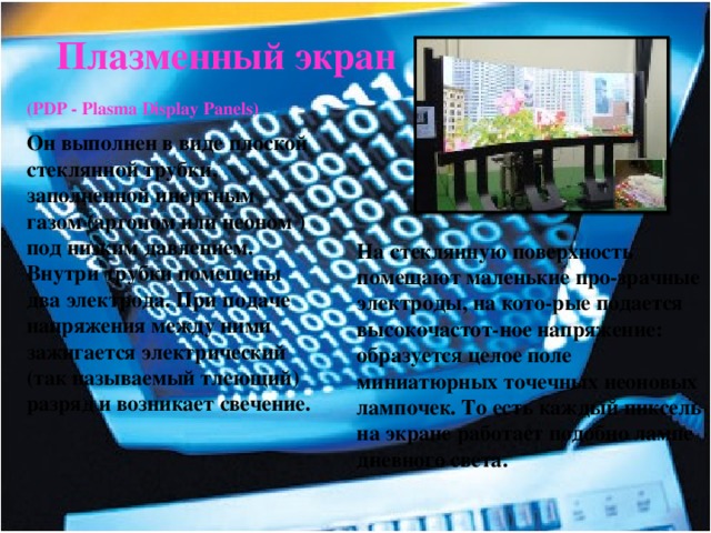 Плазменный экран (PDP - Plasma Display Panels)  Он выполнен в виде плоской стеклянной трубки, заполненной инертным газом (аргоном или неоном )под низким давлением. Внутри трубки помещены два электрода. При подаче напряжения между ними зажигается электрический (так называемый тлеющий) разряд и возникает свечение. На стеклянную поверхность помещают маленькие про-зрачные электроды, на кото-рые подается высокочастот-ное напряжение: образуется целое поле миниатюрных точечных неоновых лампочек. То есть каждый пиксель на экране работает подобно лампе дневного света. 