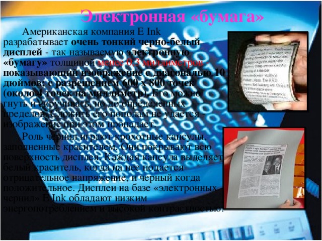 Электронная «бумага»  Американская компания E Ink разрабатывает очень тонкий черно-белый дисплей - так называемую электронную «бумагу» толщиной менее 0,3 миллиметров - показывающий изображение с диагональю 10 дюймов; с разрешением 600 х 800 точек (около 4 точек на миллиметр). Его можно гнуть и скручивать, но до определенных пределов. Сложить его пополам не удается - изображение при этом пропадает. Роль чернил играют крохотные капсулы, заполненные красителем. Они покрывают всю поверхность дисплея. Каждая капсула выделяет белый краситель, когда на нее подается отрицательное напряжение, и черный когда положительное.  Дисплеи на базе «электронных чернил» E Ink обладают низким энергопотреблением и высокой контрастностью.  