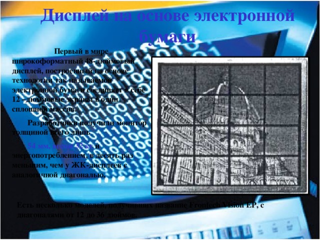 Дисплей на основе электронной бумаги  Первый в мире широкоформатный 48-дюймовый дисплей, построенный на основе технологии так называемой электронной бумаги соединяет в себе 12 –дюймовые экраны в один сплошной массив. Разработчики получили монитор толщиной всего лишь 54 мм, весом 32 кг и энергопотреблением, в десять раз меньшим, чем у ЖК-дисплеев с аналогичной диагональю. Есть несколько моделей, получивших название Frontech Vision ЕР, с диагоналями от 12 до 36 дюймов. 