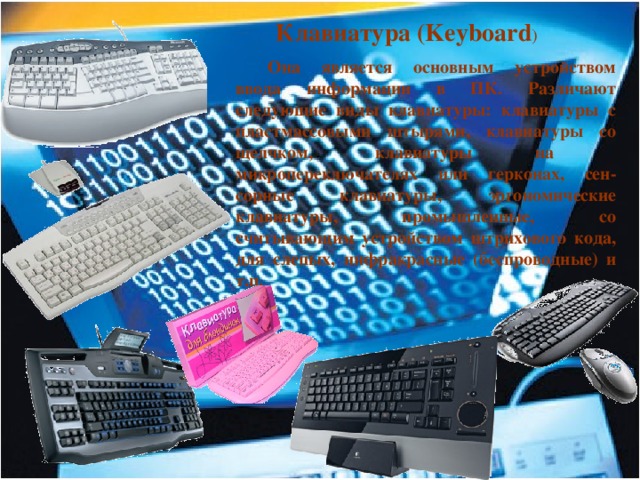  Клавиатура (Keyboard )  Она является основным устройством ввода информации в ПК. Различают следующие виды клавиатуры: клавиатуры с пластмассовыми штырями, клавиатуры со щелчком, клавиатуры на микропереключателях или герконах, сен-сорные клавиатуры, эргономические клавиатуры, промышленные, со считывающим устройством штрихового кода, для слепых, инфракрасные (беспроводные) и т.п. 