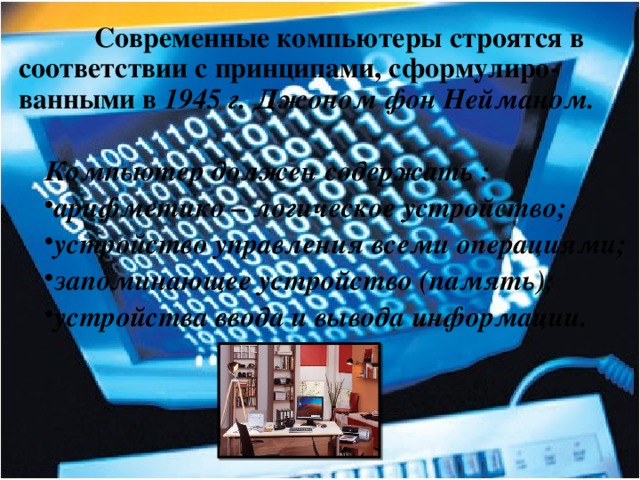  Современные компьютеры строятся в соответствии с принципами, сформулиро-ванными в 1945 г. Джоном фон Нейманом.  Компьютер должен содержать : арифметико – логическое устройство; устройство управления всеми операциями; запоминающее устройство (память); устройства ввода и вывода информации.  