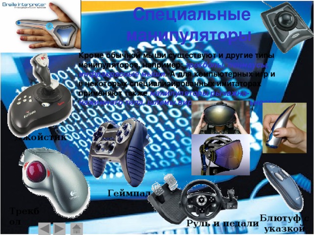 Специальные манипуляторы  Кроме обычной мыши существуют и другие типы манипуляторов, например: трекболы, пенмаусы, инфракрасные мыши . А для компьютерных игр и в некоторых специализированных имитаторах применяют также манипуляторы рычажно-нажимного типа , шлемы виртуальной реальности. Джойстик Геймпад Трекбол Блютуф с указкой Руль и педали    