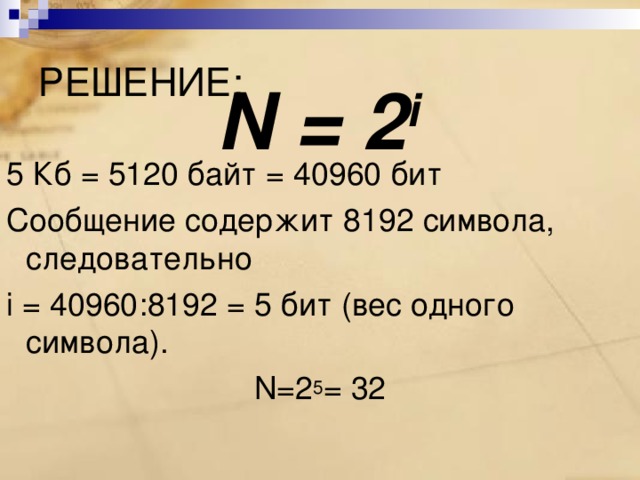 РЕШЕНИЕ: N = 2 i 5 Кб = 5120 байт = 40960 бит Сообщение содержит 8192 символа, следовательно  i = 40960 : 8192 = 5 бит (вес одного символа). N=2 5 = 32 
