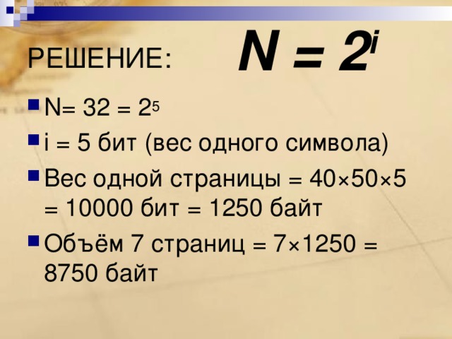 N = 2 i РЕШЕНИЕ: N = 32 = 2 5 i = 5 бит (вес одного символа) Вес одной страницы = 40×50×5 = 10000 бит = 1250 байт Объём 7 страниц = 7×1250 = 8750 байт 