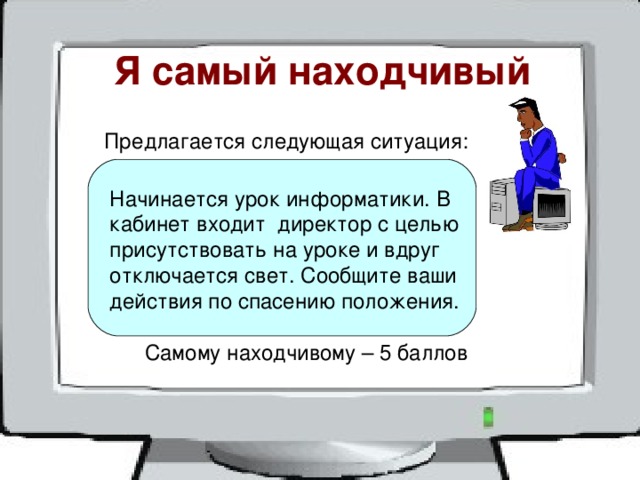 Я самый находчивый  Предлагается следующая ситуация: Начинается урок информатики. В кабинет входит директор с целью присутствовать на уроке и вдруг отключается свет. Сообщите ваши действия по спасению положения. Самому находчивому – 5 баллов 