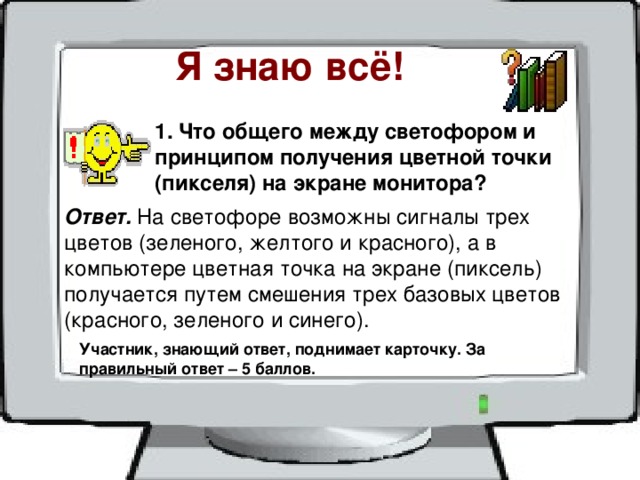 Я знаю всё! 1. Что общего между светофором и принципом получения цветной точки (пикселя) на экране монитора? Ответ. На светофоре возможны сигналы трех цветов (зеленого, желтого и красного), а в компьютере цветная точка на экране (пиксель) получается путем смешения трех базовых цветов (красного, зеленого и синего). Участник, знающий ответ, поднимает карточку. За правильный ответ – 5 баллов. 