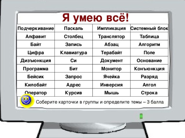 Я умею всё! Подчеркивание Паскаль Импликация Системный блок Транслятор Столбец Алфавит Таблица Абзац Байт Запись Алгоритм Поле Клавиатура Терабайт Цифра Си Основание Документ Дизъюнкция Конъюнкция Программа Монитор Бит Бейсик Разряд Ячейка Запрос Килобайт Инверсия Адрес Алгол Командам участников конкурса раздаются карточки, на которых напечатаны слова, сваязанные с информатикой. Курсив Мышь Строка Оператор 