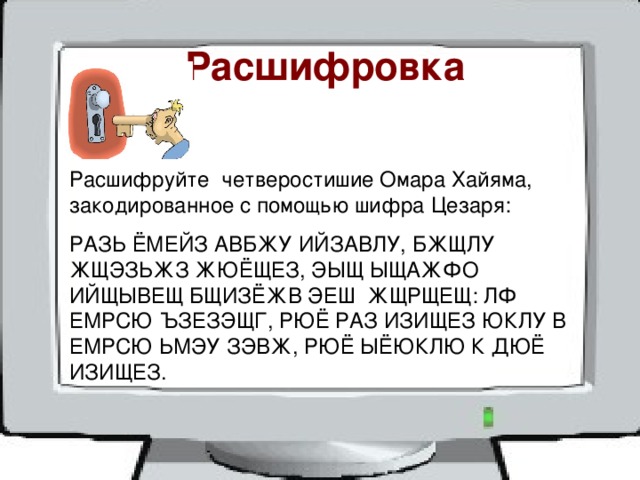  Расшифровка Расшифруйте четверостишие Омара Хайяма, закодированное с помощью шифра Цезаря: РАЗЬ ЁМЕЙЗ АВБЖУ ИЙЗАВЛУ, БЖЩЛУ ЖЩЭЗЬЖЗ ЖЮЁЩЕЗ, ЭЫЩ ЫЩАЖФО ИЙЩЫВЕЩ БЩИЗЁЖВ ЭЕШ ЖЩРЩЕЩ: ЛФ ЕМРСЮ ЪЗЕЗЭЩГ, РЮЁ РАЗ ИЗИЩЕЗ ЮКЛУ В ЕМРСЮ ЬМЭУ ЗЭВЖ, РЮЁ ЫЁЮКЛЮ К ДЮЁ ИЗИЩЕЗ. 