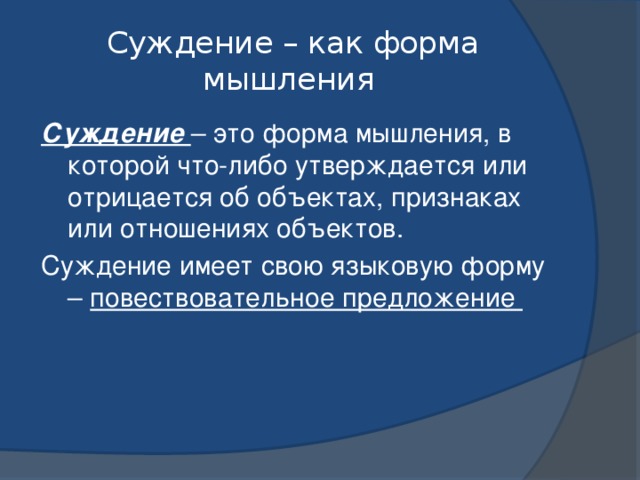 Суждение – как форма мышления Суждение – это форма мышления, в которой что-либо утверждается или отрицается об объектах, признаках или отношениях объектов. Суждение имеет свою языковую форму – повествовательное предложение 