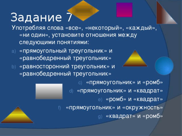 Задание 7 Употребляя слова «все», «некоторый», «каждый», «ни один», установите отношения между следующими понятиями: «прямоугольный треугольник» и «равнобедренный треугольник» «равносторонний треугольник» и «равнобедренный треугольник» «прямоугольник» и «ромб» «прямоугольник» и «квадрат» «ромб» и «квадрат» «прямоугольник» и «окружность» «квадрат» и «ромб» 