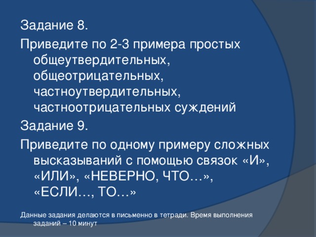 Задание 8. Приведите по 2-3 примера простых общеутвердительных, общеотрицательных, частноутвердительных, частноотрицательных суждений Задание 9. Приведите по одному примеру сложных высказываний с помощью связок «И», «ИЛИ», «НЕВЕРНО, ЧТО…», «ЕСЛИ…, ТО…» Данные задания делаются в письменно в тетради. Время выполнения заданий – 10 минут 