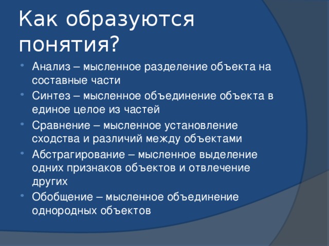 Как образуются понятия? Анализ – мысленное разделение объекта на составные части Синтез – мысленное объединение объекта в единое целое из частей Сравнение – мысленное установление сходства и различий между объектами Абстрагирование – мысленное выделение одних признаков объектов и отвлечение других Обобщение – мысленное объединение однородных объектов 