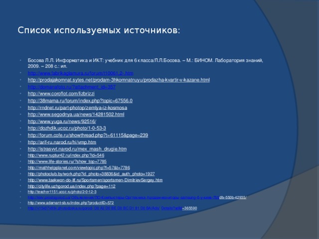 Список используемых источников: Босова Л.Л. Информатика и ИКТ: учебник для 6 класса/Л.Л.Босова. – М.: БИНОМ. Лаборатория знаний, 2009. – 208 с.: ил. http://www.fabrikaglamura.ru/forum/t10061,2-.htm http://prodajakomnat.sytes.net/prodam-3hkomnatnuyu/prodazha-kvartir-v-kazane.html  http://domanafoto.ru/?attachment_id=357 http://www.coroflot.com/lizbrizzi  http://38mama.ru/forum/index.php?topic=67556.0  http://rndnet.ru/part-photop/zemlya-iz-kosmosa  http://www.segodnya.ua/news/14281502.html  http://www.yuga.ru/news/92516/  http://dozhdik.ucoz.ru/photo/1-0-53-3  http://forum.cofe.ru/showthread.php?t=61115&page=239  http://arif-ru.narod.ru/hi/vmp.htm  http://istrasvvt.narod.ru/mex_mash_drugie.htm  http://www.ruptur42.ru/index.php?id=546  http://www.life-stories.ru/?show_top=7785  http://mathhelpplanet.com/viewtopic.php?f=57&t=7786  http://photoclub.by/work.php?id_photo=38836&id_auth_photo=1927  http://www.taekwon-do-itf.ru/Sportsmen/sportsmen-DimitrievSergey.htm  http://citylife.uzhgorod.ua/index.php?page=112  http://teacher1151.ucoz.ru/photo/2-0-12-3  http://kiev.prostogorod.ua/ Объявления/ ПО-Компьютеры-Оргтехника / продам-мониторы - samsung - б-у-киев-755 dfx-550b-42935/  http://www.adamant-sb.ru/index.php?productID=572  http://x15x07x89x.photodoska.ru/gorod- D0 A2 D0 BE D0 BC D1 81 D0 BA/Ads/ Details?adId =365590  