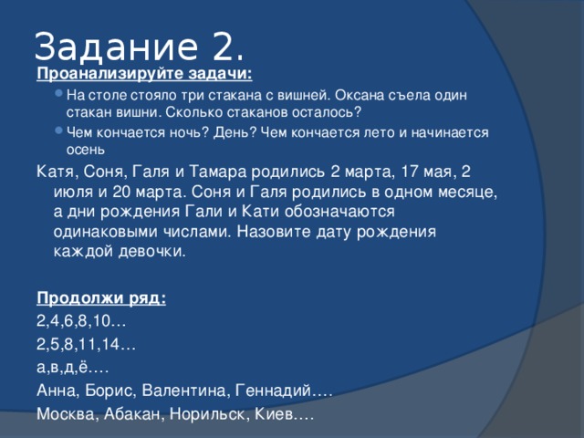 Задание 2. Проанализируйте задачи: На столе стояло три стакана с вишней. Оксана съела один стакан вишни. Сколько стаканов осталось? Чем кончается ночь? День? Чем кончается лето и начинается осень На столе стояло три стакана с вишней. Оксана съела один стакан вишни. Сколько стаканов осталось? Чем кончается ночь? День? Чем кончается лето и начинается осень Катя, Соня, Галя и Тамара родились 2 марта, 17 мая, 2 июля и 20 марта. Соня и Галя родились в одном месяце, а дни рождения Гали и Кати обозначаются одинаковыми числами. Назовите дату рождения каждой девочки.  Продолжи ряд: 2,4,6,8,10… 2,5,8,11,14… а,в,д,ё…. Анна, Борис, Валентина, Геннадий…. Москва, Абакан, Норильск, Киев…. 