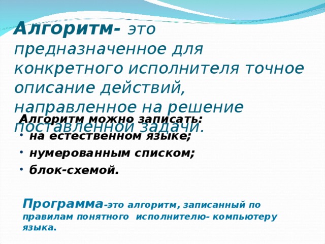 Алгоритм- это предназначенное для конкретного исполнителя точное описание действий, направленное на решение поставленной задачи. Алгоритм можно записать: на естественном языке; нумерованным списком; блок-схемой. Программа -это алгоритм, записанный по правилам понятного исполнителю- компьютеру языка. 