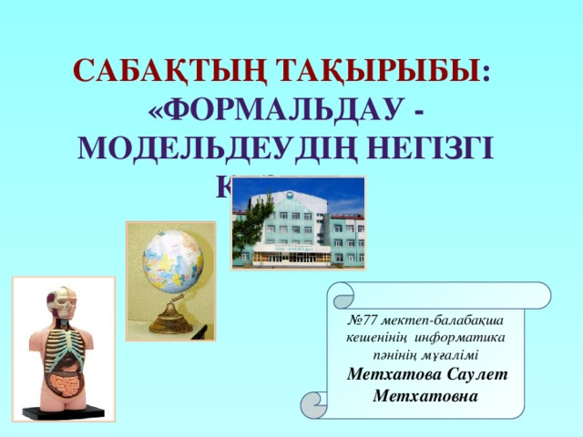 Сабақтың тақырыбы : «Формальдау - модельдеудің негізгі кезеңі» № 77 мектеп-балабақша кешенінің информатика пәнінің мұғалімі  Метхатова Саулет Метхатовна 