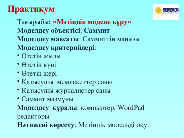 Тақырыбы : « Мәтіндік модель құру » Моделдеу объектісі : Саммит Моделдеу мақсаты : Саммиттің маңызы Моделдеу критерийлері : Өтетін жылы Өтетін күні Өтетін жері Қатысушы мемлекеттер саны Қатысушы журналистер саны Саммит мазмұны Моделдеу құралы : компьютер, WordPad редакторы Нәтижені көрсету : Мәтіндік модельді оқу. Практикум 
