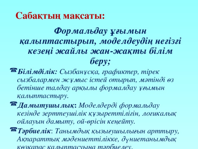 Сабақтың мақсаты:  Формальдау ұғымын қалыптастырып, моделдеудің негізгі кезеңі жайлы жан-жақты білім беру; Білімділік: Сызбанұсқа, графиктер, тірек сызбалармен жұмыс істей отырып, мәтінді өз бетінше талдау арқылы формалдау ұғымын қалыптастыру. Дамытушылық : Моделдерді формальдау кезінде зерттеушілік құзыреттілігін, логикалық ойлауын дамыту, ой-өрісін кеңейту. Тәрбиелік : Танымдық қызығушылығын арттыру, Ақпараттық мәдениеттілікке, дүниетанымдық көзқарас қалыптасуына тәрбиелеу. 