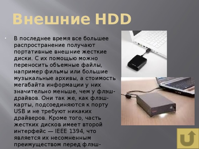 Внешние  HDD В последнее время все большее распространение получают портативные внешние жесткие диски. С их помощью можно переносить объемные файлы, например фильмы или большие музыкальные архивы, а стоимость мегабайта информации у них значительно меньше, чем у флэш-драйвов. Они так же, как флэш-карты, подсоединяются к порту USB и не требуют никаких драйверов. Кроме того, часть жестких дисков имеет второй интерфейс — IEEE 1394, что является их несомненным преимуществом перед флэш-драйвами. 