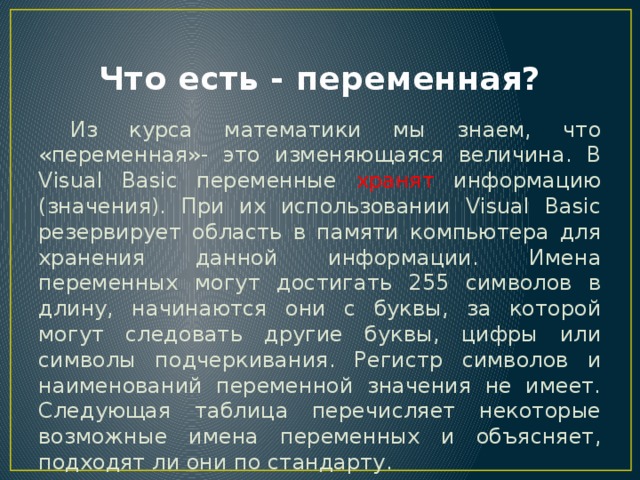 Что есть - переменная?  Из курса математики мы знаем, что «переменная»- это изменяющаяся величина. В Visual Basic переменные хранят информацию (значения). При их использовании Visual Basic резервирует область в памяти компьютера для хранения данной информации. Имена переменных могут достигать 255 символов в длину, начинаются они с буквы, за которой могут следовать другие буквы, цифры или символы подчеркивания. Регистр символов и наименований переменной значения не имеет. Следующая таблица перечисляет некоторые возможные имена переменных и объясняет, подходят ли они по стандарту. 