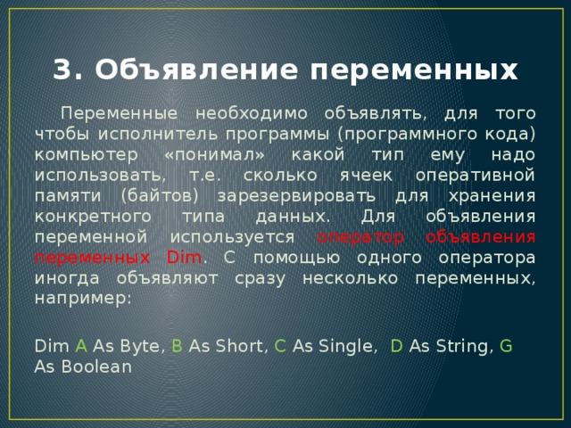 3. Объявление переменных  Переменные необходимо объявлять, для того чтобы исполнитель программы (программного кода) компьютер «понимал» какой тип ему надо использовать, т.е. сколько ячеек оперативной памяти (байтов) зарезервировать для хранения конкретного типа данных. Для объявления переменной используется оператор объявления переменных Dim . С помощью одного оператора иногда объявляют сразу несколько переменных, например: Dim A As Byte, B As Short, C As Single, D As String, G As Boolean 