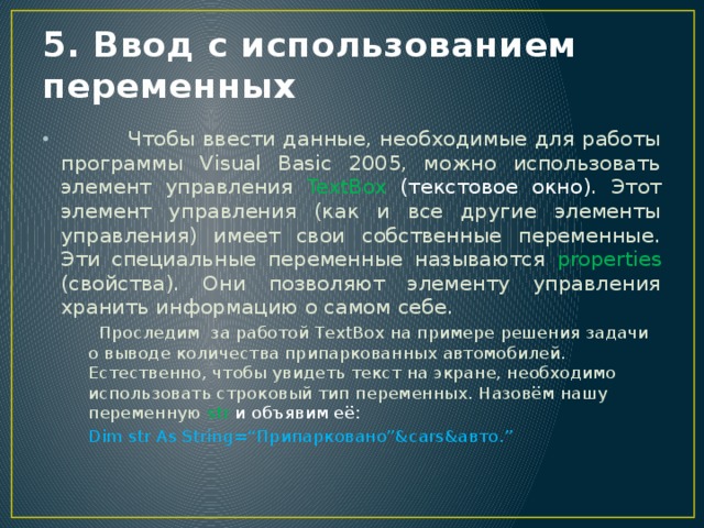 5. Ввод с использованием переменных  Чтобы ввести данные, необходимые для работы программы Visual Basic 2005, можно использовать элемент управления TextBox (текстовое окно) . Этот элемент управления (как и все другие элементы управления) имеет свои собственные переменные. Эти специальные переменные называются properties (свойства). Они позволяют элементу управления хранить информацию о самом себе.  Проследим за работой TextBox на примере решения задачи о выводе количества припаркованных автомобилей. Естественно, чтобы увидеть текст на экране, необходимо использовать строковый тип переменных. Назовём нашу переменную str и объявим её: Dim str As String=“Припарковано”&cars&авто.” 