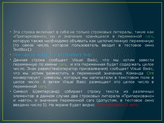Эта строка включает в себя не только строковые литералы, такие как «Припарковано», но и значение хранящееся в переменной cars , которую также необходимо объявить как целочисленную переменную (то самое число, которое пользователь вводит в тестовое окно TextBox1): Dim cars As Integer = CInt (TextBox1.Text) Данная строка сообщает Visual Basic, что мы хотим завести переменную по имени cars , и эта переменная будет содержать целое число. Знак равенства(оператор присваивания) сообщает Visual Basic, что мы хотим разместить в переменной значение. Команда CInt конвертирует символы, которые мы напечатали в текстовом поле в целое число. А затем Visual Basic размещает это целое число в переменной cars . Символ &(амперсанд) собирает строку текста из различных элементов: в данном случае два строковых литерала «Припарковано» и «авто», и значение переменной cars (допустим, в тестовое окно введено число 5). На экране будет видно: Припарковано 5 авто. 