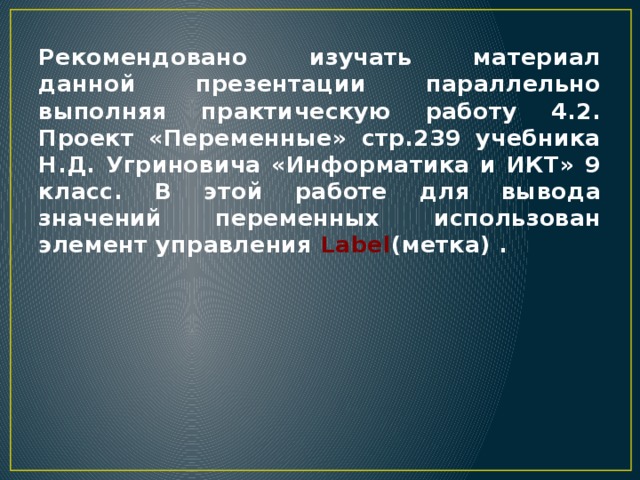 Рекомендовано изучать материал данной презентации параллельно выполняя практическую работу 4.2. Проект «Переменные» стр.239 учебника Н.Д. Угриновича «Информатика и ИКТ» 9 класс. В этой работе для вывода значений переменных использован элемент управления Label (метка) . 