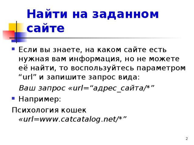 Найти на заданном сайте Если вы знаете, на каком сайте есть нужная вам информация, но не можете её найти, то воспользуйтесь параметром “ url ” и запишите запрос вида:  Ваш запрос « url =“адрес_сайта/*” Например: Психология кошек « url = www . catcatalog . net /*”  