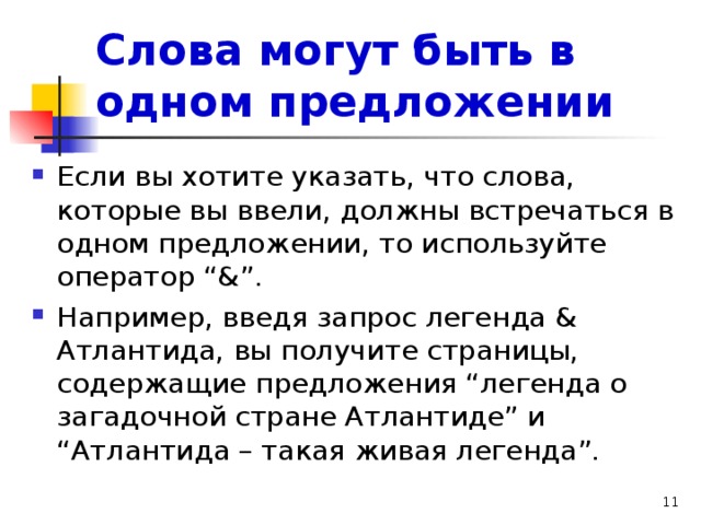 Слова могут быть в одном предложении Если вы хотите указать, что слова, которые вы ввели, должны встречаться в одном предложении, то используйте оператор “&”. Например, введя запрос легенда & Атлантида, вы получите страницы, содержащие предложения “легенда о загадочной стране Атлантиде” и “Атлантида – такая живая легенда”. 