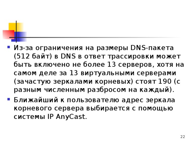 Из-за ограничения на размеры DNS-пакета (512 байт) в DNS в ответ трассировки может быть включено не более 13 серверов, хотя на самом деле за 13 виртуальными серверами (зачастую зеркалами корневых) стоят 190 (с разным численным разбросом на каждый). Ближайший к пользователю адрес зеркала корневого сервера выбирается с помощью системы IP AnyCast. 