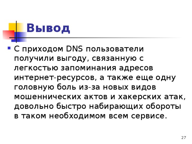 Вывод С приходом DNS пользователи получили выгоду, связанную с легкостью запоминания адресов интернет-ресурсов, а также еще одну головную боль из-за новых видов мошеннических актов и хакерских атак, довольно быстро набирающих обороты в таком необходимом всем сервисе. 